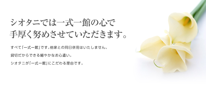 シオタニでは一式一館の心で 手厚く努めさせていただきます。すべて「一式一館」です。他家との同日併用はいたしません。貸切だからできる細やかなお心遣い。シオタニが「一式一館」にこだわる理由です。